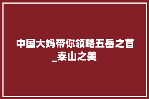 中国大妈带你领略五岳之首_泰山之美