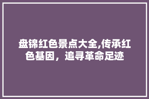 盘锦红色景点大全,传承红色基因，追寻革命足迹