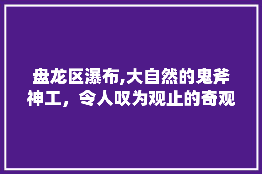 盘龙区瀑布,大自然的鬼斧神工，令人叹为观止的奇观