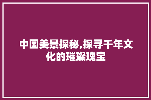 中国美景探秘,探寻千年文化的璀璨瑰宝  第1张