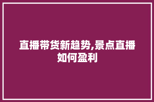 直播带货新趋势,景点直播如何盈利