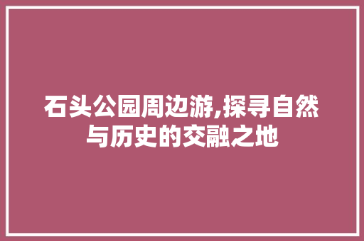 石头公园周边游,探寻自然与历史的交融之地