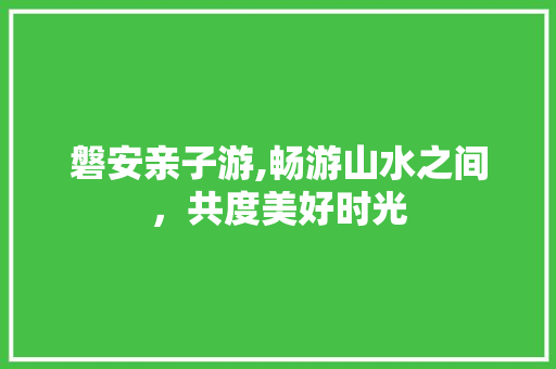 磐安亲子游,畅游山水之间，共度美好时光