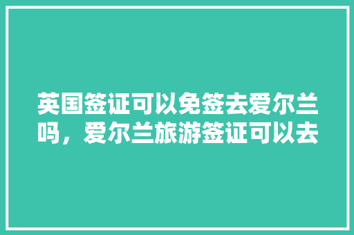 英国签证可以免签去爱尔兰吗，爱尔兰旅游签证可以去英国吗现在。