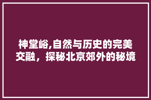 神堂峪,自然与历史的完美交融，探秘北京郊外的秘境天堂