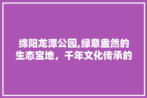 绵阳龙潭公园,绿意盎然的生态宝地，千年文化传承的见证