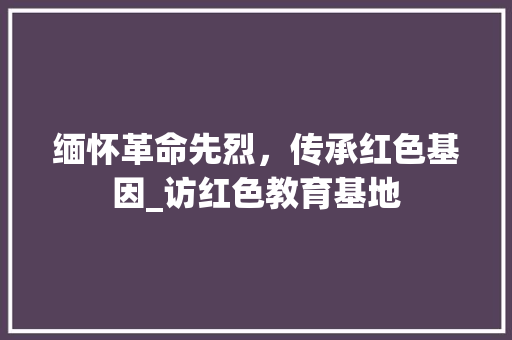 缅怀革命先烈，传承红色基因_访红色教育基地