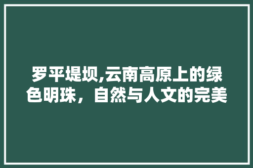 罗平堤坝,云南高原上的绿色明珠，自然与人文的完美融合