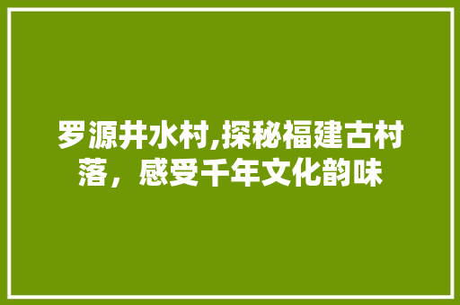 罗源井水村,探秘福建古村落，感受千年文化韵味