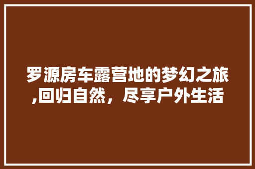 罗源房车露营地的梦幻之旅,回归自然，尽享户外生活