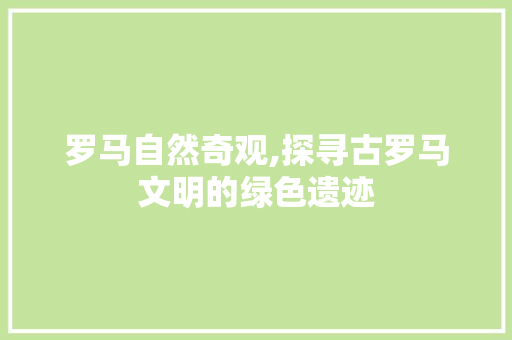 罗马自然奇观,探寻古罗马文明的绿色遗迹