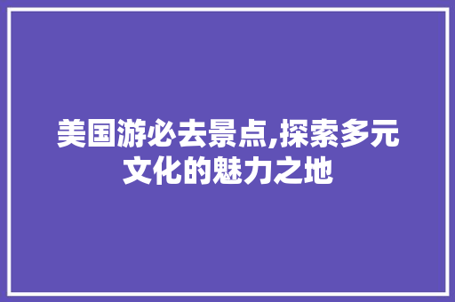 美国游必去景点,探索多元文化的魅力之地