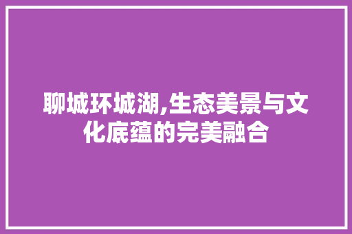 聊城环城湖,生态美景与文化底蕴的完美融合