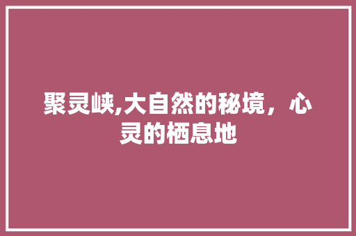 聚灵峡,大自然的秘境，心灵的栖息地