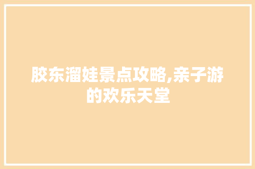 胶东溜娃景点攻略,亲子游的欢乐天堂