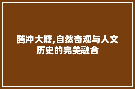 腾冲大塘,自然奇观与人文历史的完美融合