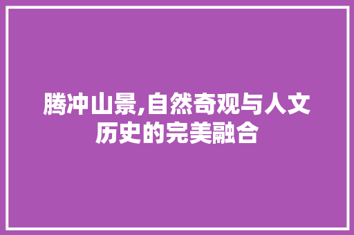 腾冲山景,自然奇观与人文历史的完美融合