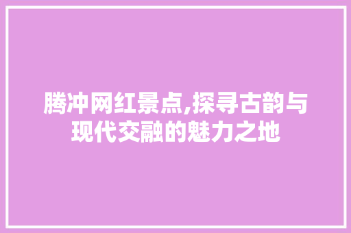 腾冲网红景点,探寻古韵与现代交融的魅力之地