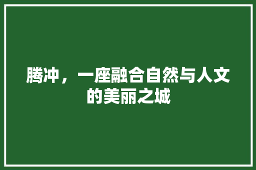 腾冲，一座融合自然与人文的美丽之城