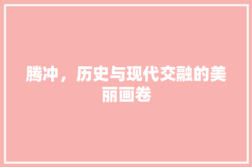 腾冲，历史与现代交融的美丽画卷