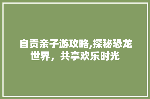 自贡亲子游攻略,探秘恐龙世界，共享欢乐时光