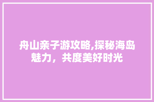 舟山亲子游攻略,探秘海岛魅力，共度美好时光