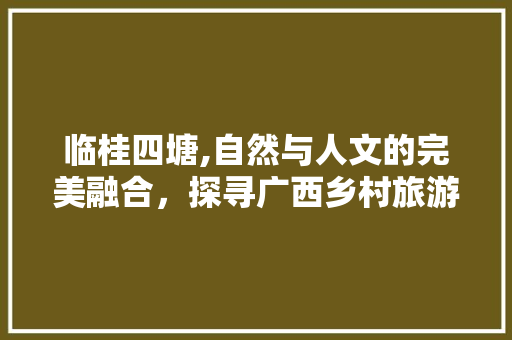 临桂四塘,自然与人文的完美融合，探寻广西乡村旅游的典范