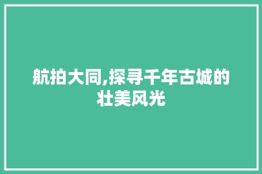 航拍大同,探寻千年古城的壮美风光