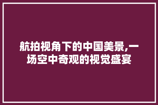 航拍视角下的中国美景,一场空中奇观的视觉盛宴