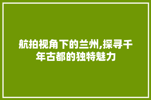 航拍视角下的兰州,探寻千年古都的独特魅力