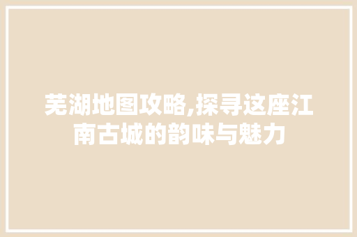 芜湖地图攻略,探寻这座江南古城的韵味与魅力