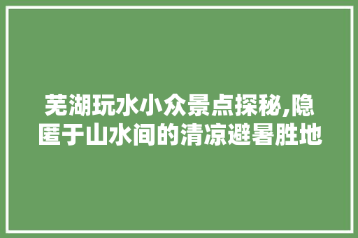 芜湖玩水小众景点探秘,隐匿于山水间的清凉避暑胜地