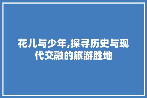 花儿与少年,探寻历史与现代交融的旅游胜地