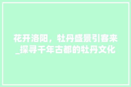 花开洛阳，牡丹盛景引客来_探寻千年古都的牡丹文化