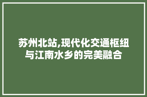 苏州北站,现代化交通枢纽与江南水乡的完美融合