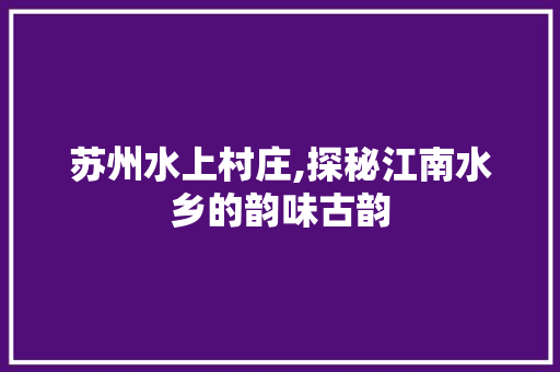 苏州水上村庄,探秘江南水乡的韵味古韵