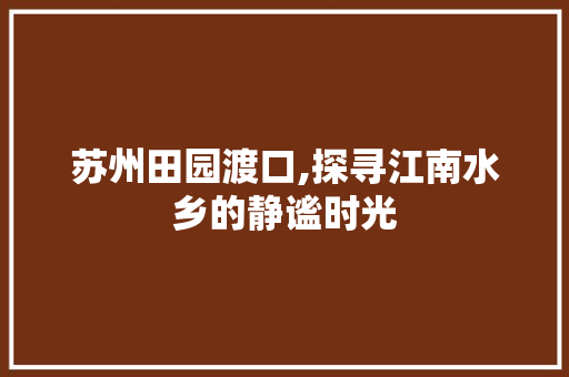 苏州田园渡口,探寻江南水乡的静谧时光