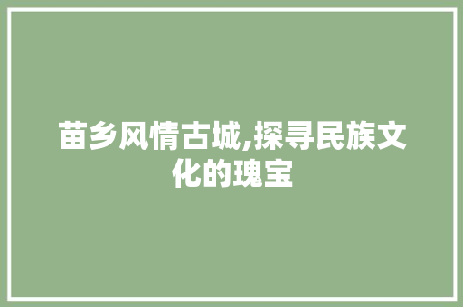 苗乡风情古城,探寻民族文化的瑰宝