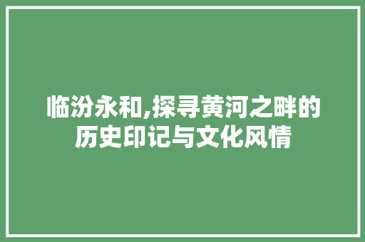 临汾永和,探寻黄河之畔的历史印记与文化风情