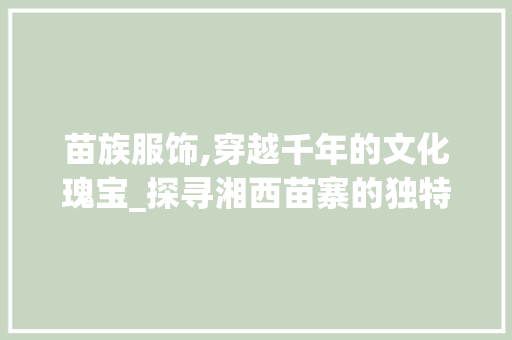 苗族服饰,穿越千年的文化瑰宝_探寻湘西苗寨的独特魅力