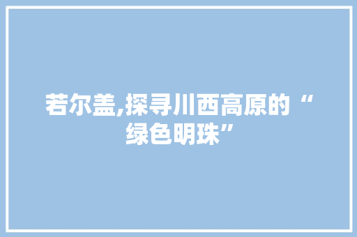 若尔盖,探寻川西高原的“绿色明珠”