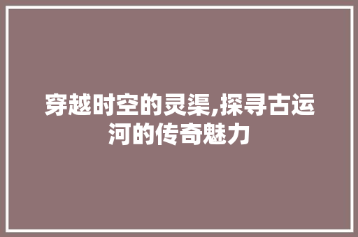 穿越时空的灵渠,探寻古运河的传奇魅力