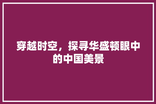 穿越时空，探寻华盛顿眼中的中国美景