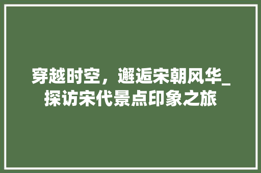 穿越时空，邂逅宋朝风华_探访宋代景点印象之旅