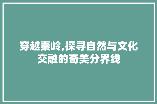 穿越秦岭,探寻自然与文化交融的奇美分界线