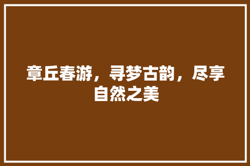 章丘春游，寻梦古韵，尽享自然之美