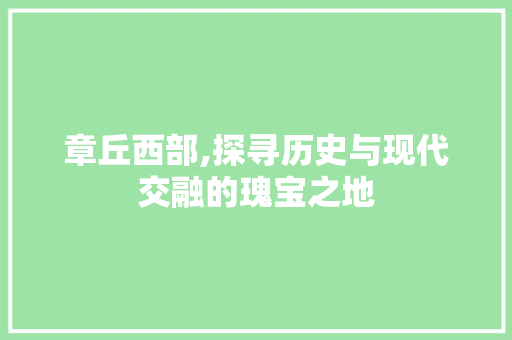 章丘西部,探寻历史与现代交融的瑰宝之地