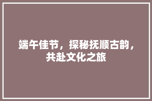 端午佳节，探秘抚顺古韵，共赴文化之旅