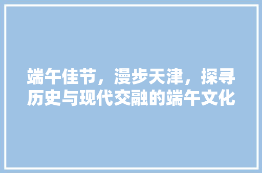 端午佳节，漫步天津，探寻历史与现代交融的端午文化