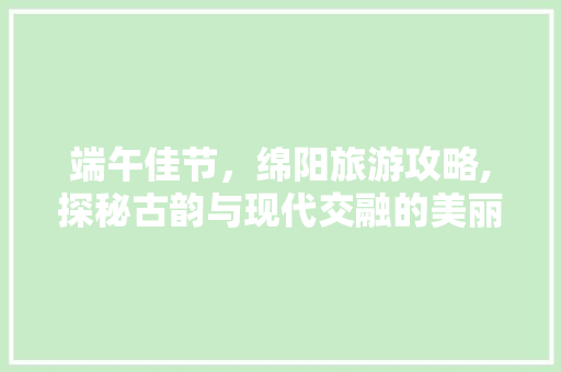 端午佳节，绵阳旅游攻略,探秘古韵与现代交融的美丽之地